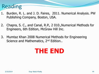 Reading
Engr Abdul Khaliq 44
1. Burden, R. L. and J. D. Faires, 2011. Numerical Analysis. PW
Publishing Company, Boston, USA.
2. Chapra, S. C., and Canal, R.P., 2 010.,Numerical Methods for
Engineers, 6th Edition, McGraw Hill Inc.
3. Mumtaz Khan 2008 Numerical Methods for Engineering
Science and Mathematics, 2nd Edition..
THE END
3/10/2014
 