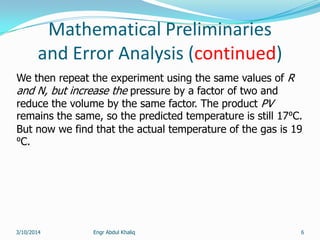 Mathematical Preliminaries
and Error Analysis (continued)
Engr Abdul Khaliq 6
We then repeat the experiment using the same values of R
and N, but increase the pressure by a factor of two and
reduce the volume by the same factor. The product PV
remains the same, so the predicted temperature is still 17⁰C.
But now we find that the actual temperature of the gas is 19
⁰C.
3/10/2014
 