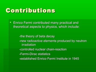 ContributionsContributions
 Enrico Fermi contributed many practical andEnrico Fermi contributed many practical and
theoretical aspects to physics, which include:theoretical aspects to physics, which include:
-the theory of beta decay-the theory of beta decay
-new radioactive elements produced by neutron-new radioactive elements produced by neutron
irradiationirradiation
-controlled nuclear chain-reaction-controlled nuclear chain-reaction
-Fermi-Dirac statistics-Fermi-Dirac statistics
-established Enrico Fermi Institute in 1945-established Enrico Fermi Institute in 1945
 