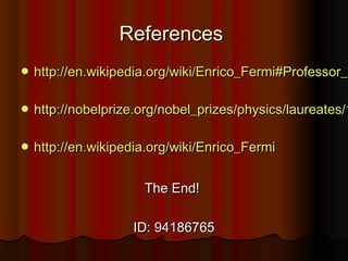 ReferencesReferences
 http://en.wikipedia.org/wiki/Enrico_Fermi#Professor_http://en.wikipedia.org/wiki/Enrico_Fermi#Professor_i
 http://nobelprize.org/nobel_prizes/physics/laureates/1http://nobelprize.org/nobel_prizes/physics/laureates/1
 http://en.wikipedia.org/wiki/Enrico_Fermihttp://en.wikipedia.org/wiki/Enrico_Fermi
The End!The End!
ID: 94186765ID: 94186765
 