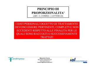 PRINCIPIO DI 
PROPORZIONALITA' 
(ART. 11, COMMA 1, LETTERA D) 
I DATI PERSONALI OGGETTO DI TRATTAMENTO 
DEVONO ESSERE PERTINENTI, COMPLETI E NON 
ECCEDENTI RISPETTO ALLE FINALITÀ PER LE 
QUALI SONO RACCOLTI O SUCCESSIVAMENTE 
TRATTATI 
Massimo Farina 
http://www.massimofarina.it/ 
http://www.diricto.it/ 
massimo@massimofarina.it 
 
