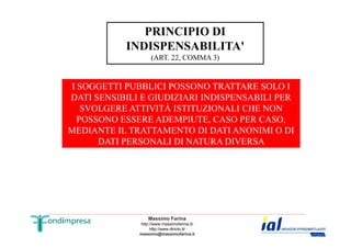 PRINCIPIO DI 
INDISPENSABILITA' 
(ART. 22, COMMA 3) 
I SOGGETTI PUBBLICI POSSONO TRATTARE SOLO I 
DATI SENSIBILI E GIUDIZIARI INDISPENSABILI PER 
SVOLGERE ATTIVITÀ ISTITUZIONALI CHE NON 
POSSONO ESSERE ADEMPIUTE, CASO PER CASO, 
MEDIANTE IL TRATTAMENTO DI DATI ANONIMI O DI 
DATI PERSONALI DI NATURA DIVERSA 
Massimo Farina 
http://www.massimofarina.it/ 
http://www.diricto.it/ 
massimo@massimofarina.it 
 