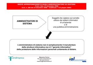 BREVE APPROFONDIMENTO SUGLI AMMINISTRATORI DI SISTEMA 
Provv. Gen. 27 novembre 2008 
(G.U. n. 300 del 24 dicembre 2008 - modificato il 25 giugno 2009) 
AMMINISTRATORI DI 
SISTEMA 
Soggetti che vigilano sul corretto 
utilizzo dei sistemi informatici 
di un'azienda 
o di 
una pubblica amministrazione. 
L’amministratore di sistema non è semplicemente il manutentore 
della struttura informatica ma è il “garante informatico” 
della protezione delle informazioni personali unitamente al titolare. 
Massimo Farina 
http://www.massimofarina.it/ 
http://www.diricto.it/ 
massimo@massimofarina.it 
 