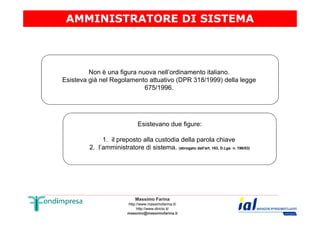 AMMINISTRATORE DI SISTEMA 
Non è una figura nuova nell’ordinamento italiano. 
Esisteva già nel Regolamento attuativo (DPR 318/1999) della legge 
675/1996. 
Esistevano due figure: 
1. il preposto alla custodia della parola chiave 
2. l’amministratore di sistema. (abrogato dall'art. 183, D.Lgs. n. 196/03) 
Massimo Farina 
http://www.massimofarina.it/ 
http://www.diricto.it/ 
massimo@massimofarina.it 
 