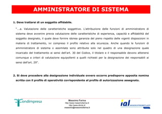AMMINISTRATORE DI SISTEMA 
1. Deve trattarsi di un soggetto affidabile. 
“….a. Valutazione delle caratteristiche soggettive. L'attribuzione delle funzioni di amministratore di 
sistema deve avvenire previa valutazione delle caratteristiche di esperienza, capacità e affidabilità del 
soggetto designato, il quale deve fornire idonea garanzia del pieno rispetto delle vigenti disposizioni in 
materia di trattamento, ivi compreso il profilo relativo alla sicurezza. Anche quando le funzioni di 
amministratore di sistema o assimilate sono attribuite solo nel quadro di una designazione quale 
incaricato del trattamento ai sensi dell'art. 30 del Codice, il titolare e il responsabile devono attenersi 
comunque a criteri di valutazione equipollenti a quelli richiesti per la designazione dei responsabili ai 
Massimo Farina 
http://www.massimofarina.it/ 
http://www.diricto.it/ 
massimo@massimofarina.it 
sensi dell'art. 29". 
2. Si deve procedere alla designazione individuale ovvero occorre predisporre apposita nomina 
scritta con il profilo di operatività corrispondente al profilo di autorizzazione assegnato. 
 