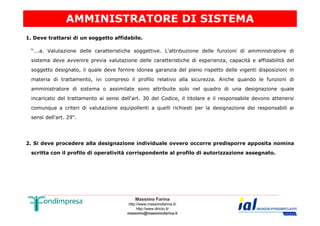 AMMINISTRATORE DI SISTEMA 
1. Deve trattarsi di un soggetto affidabile. 
“….a. Valutazione delle caratteristiche soggettive. L'attribuzione delle funzioni di amministratore di 
sistema deve avvenire previa valutazione delle caratteristiche di esperienza, capacità e affidabilità del 
soggetto designato, il quale deve fornire idonea garanzia del pieno rispetto delle vigenti disposizioni in 
materia di trattamento, ivi compreso il profilo relativo alla sicurezza. Anche quando le funzioni di 
amministratore di sistema o assimilate sono attribuite solo nel quadro di una designazione quale 
incaricato del trattamento ai sensi dell'art. 30 del Codice, il titolare e il responsabile devono attenersi 
comunque a criteri di valutazione equipollenti a quelli richiesti per la designazione dei responsabili ai 
Massimo Farina 
http://www.massimofarina.it/ 
http://www.diricto.it/ 
massimo@massimofarina.it 
sensi dell'art. 29". 
2. Si deve procedere alla designazione individuale ovvero occorre predisporre apposita nomina 
scritta con il profilo di operatività corrispondente al profilo di autorizzazione assegnato. 
 