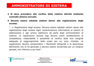 AMMINISTRATORE DI SISTEMA 
4 Si deve procedere alla verifica delle relative attività mediante 
controllo almeno annuale. 
5 Devono essere adottati sistemi idonei alla registrazione degli 
accessi. 
“….f. Registrazione degli accessi. Devono essere adottati sistemi idonei alla 
registrazione degli accessi logici (autenticazione informatica) ai sistemi di 
elaborazione e agli archivi elettronici da parte degli amministratori di 
sistema. Le registrazioni (access log) devono avere caratteristiche di 
completezza, inalterabilità e possibilità di verifica della loro integrità 
adeguate al raggiungimento dello scopo per cui sono richieste. Le 
registrazioni devono comprendere i riferimenti temporali e la descrizione 
dell'evento che le ha generate e devono essere conservate per un congruo 
periodo, non inferiore a sei mesi”. 
Massimo Farina 
http://www.massimofarina.it/ 
http://www.diricto.it/ 
massimo@massimofarina.it 
 