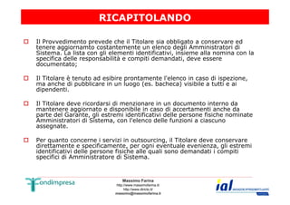 RICAPITOLANDO 
 Il Provvedimento prevede che il Titolare sia obbligato a conservare ed 
tenere aggiornamto costantemente un elenco degli Amministratori di 
Sistema. La lista con gli elementi identificativi, insieme alla nomina con la 
specifica delle responsabilità e compiti demandati, deve essere 
documentato; 
 Il Titolare è tenuto ad esibire prontamente l'elenco in caso di ispezione, 
ma anche di pubblicare in un luogo (es. bacheca) visibile a tutti e ai 
dipendenti. 
 Il Titolare deve ricordarsi di menzionare in un documento interno da 
mantenere aggiornato e disponibile in caso di accertamenti anche da 
parte del Garante, gli estremi identificativi delle persone fisiche nominate 
Amministratori di Sistema, con l'elenco delle funzioni a ciascuno 
assegnate. 
 Per quanto concerne i servizi in outsourcing, il Titolare deve conservare 
direttamente e specificamente, per ogni eventuale evenienza, gli estremi 
identificativi delle persone fisiche alle quali sono demandati i compiti 
specifici di Amministratore di Sistema. 
Massimo Farina 
http://www.massimofarina.it/ 
http://www.diricto.it/ 
massimo@massimofarina.it 
 