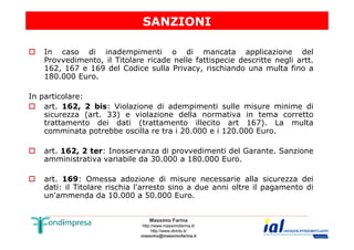SANZIONI 
 In caso di inadempimenti o di mancata applicazione del 
Provvedimento, il Titolare ricade nelle fattispecie descritte negli artt. 
162, 167 e 169 del Codice sulla Privacy, rischiando una multa fino a 
180.000 Euro. 
In particolare: 
 art. 162, 2 bis: Violazione di adempimenti sulle misure minime di 
sicurezza (art. 33) e violazione della normativa in tema corretto 
trattamento dei dati (trattamento illecito art 167). La multa 
comminata potrebbe oscilla re tra i 20.000 e i 120.000 Euro. 
 art. 162, 2 ter: Inosservanza di provvedimenti del Garante. Sanzione 
amministrativa variabile da 30.000 a 180.000 Euro. 
 art. 169: Omessa adozione di misure necessarie alla sicurezza dei 
dati: il Titolare rischia l'arresto sino a due anni oltre il pagamento di 
un'ammenda da 10.000 a 50.000 Euro. 
Massimo Farina 
http://www.massimofarina.it/ 
http://www.diricto.it/ 
massimo@massimofarina.it 
 