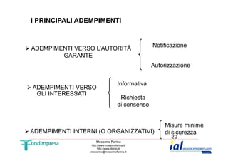 I PRINCIPALI ADEMPIMENTI 
 ADEMPIMENTI VERSO L’AUTORITÀ 
GARANTE 
Notificazione 
Autorizzazione 
Informativa 
Richiesta 
di consenso 
Massimo Farina 
http://www.massimofarina.it/ 
http://www.diricto.it/ 
massimo@massimofarina.it 
20 
 ADEMPIMENTI VERSO 
GLI INTERESSATI 
 ADEMPIMENTI INTERNI (O ORGANIZZATIVI) 
Misure minime 
di sicurezza 
 
