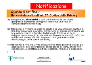 Notificazione 
Quando si notifica ? 
Nei casi elencati nell’art. 37 Codice della Privacy 
a) dati genetici, biometrici o dati che indicano la posizione 
geografica di persone od oggetti mediante una rete di 
comunicazione elettronica; 
b) dati idonei a rivelare lo stato di salute e la vita sessuale, trattati a 
fini di procreazione assistita, prestazione di servizi sanitari per via 
telematica relativi a banche di dati o alla fornitura di beni, 
indagini epidemiologiche, rilevazione di malattie mentali, infettive 
e diffusive, sieropositività, trapianto di organi e tessuti e 
monitoraggio della spesa sanitaria; 
c) dati idonei a rivelare la vita sessuale o la sfera psichica trattati da 
associazioni, enti od organismi senza scopo di lucro, anche non 
riconosciuti, a carattere politico, filosofico, religioso o sindacale; 
Massimo Farina 
http://www.massimofarina.it/ 
http://www.diricto.it/ 
massimo@massimofarina.it 
21 
[………] 
 