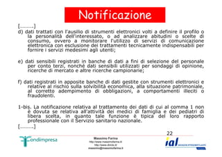 Notificazione 
[……….] 
d) dati trattati con l'ausilio di strumenti elettronici volti a definire il profilo o 
la personalità dell'interessato, o ad analizzare abitudini o scelte di 
consumo, ovvero a monitorare l'utilizzo di servizi di comunicazione 
elettronica con esclusione dei trattamenti tecnicamente indispensabili per 
fornire i servizi medesimi agli utenti; 
e) dati sensibili registrati in banche di dati a fini di selezione del personale 
per conto terzi, nonché dati sensibili utilizzati per sondaggi di opinione, 
ricerche di mercato e altre ricerche campionarie; 
f) dati registrati in apposite banche di dati gestite con strumenti elettronici e 
relative al rischio sulla solvibilità economica, alla situazione patrimoniale, 
al corretto adempimento di obbligazioni, a comportamenti illeciti o 
fraudolenti. 
1-bis. La notificazione relativa al trattamento dei dati di cui al comma 1 non 
è dovuta se relativa all'attività dei medici di famiglia e dei pediatri di 
libera scelta, in quanto tale funzione è tipica del loro rapporto 
professionale con il Servizio sanitario nazionale. 
Massimo Farina 
http://www.massimofarina.it/ 
http://www.diricto.it/ 
massimo@massimofarina.it 
22 
[……….] 
 