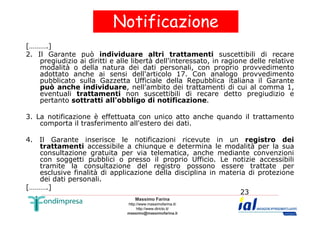 Notificazione 
[……….] 
2. Il Garante può individuare altri trattamenti suscettibili di recare 
pregiudizio ai diritti e alle libertà dell'interessato, in ragione delle relative 
modalità o della natura dei dati personali, con proprio provvedimento 
adottato anche ai sensi dell'articolo 17. Con analogo provvedimento 
pubblicato sulla Gazzetta Ufficiale della Repubblica italiana il Garante 
può anche individuare, nell'ambito dei trattamenti di cui al comma 1, 
eventuali trattamenti non suscettibili di recare detto pregiudizio e 
pertanto sottratti all'obbligo di notificazione. 
3. La notificazione è effettuata con unico atto anche quando il trattamento 
Massimo Farina 
http://www.massimofarina.it/ 
http://www.diricto.it/ 
massimo@massimofarina.it 
23 
comporta il trasferimento all'estero dei dati. 
4. Il Garante inserisce le notificazioni ricevute in un registro dei 
trattamenti accessibile a chiunque e determina le modalità per la sua 
consultazione gratuita per via telematica, anche mediante convenzioni 
con soggetti pubblici o presso il proprio Ufficio. Le notizie accessibili 
tramite la consultazione del registro possono essere trattate per 
esclusive finalità di applicazione della disciplina in materia di protezione 
dei dati personali. 
[……….] 
 