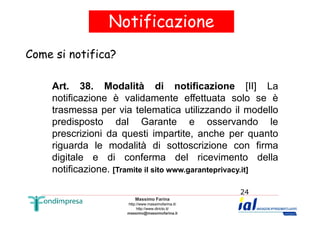 Notificazione 
Come si notifica? 
Art. 38. Modalità di notificazione [II] La 
notificazione è validamente effettuata solo se è 
trasmessa per via telematica utilizzando il modello 
predisposto dal Garante e osservando le 
prescrizioni da questi impartite, anche per quanto 
riguarda le modalità di sottoscrizione con firma 
digitale e di conferma del ricevimento della 
notificazione. [Tramite il sito www.garanteprivacy.it] 
Massimo Farina 
http://www.massimofarina.it/ 
http://www.diricto.it/ 
massimo@massimofarina.it 
24 
 