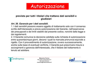 Autorizzazione 
previsto per tutti i titolari che trattano dati sensibili e 
giudiziari 
Art. 26. Garanzie per i dati sensibili. 
1. I dati sensibili possono essere oggetto di trattamento solo con il consenso 
scritto dell'interessato e previa autorizzazione del Garante, nell'osservanza 
dei presupposti e dei limiti stabiliti dal presente codice, nonché dalla legge e 
dai regolamenti. 
2. Il Garante comunica la decisione adottata sulla richiesta di autorizzazione 
entro quarantacinque giorni, decorsi i quali la mancata pronuncia equivale a 
rigetto. Con il provvedimento di autorizzazione, ovvero successivamente, 
anche sulla base di eventuali verifiche, il Garante può prescrivere misure e 
accorgimenti a garanzia dell'interessato, che il titolare del trattamento è 
tenuto ad adottare. 
Massimo Farina 
http://www.massimofarina.it/ 
http://www.diricto.it/ 
massimo@massimofarina.it 
 