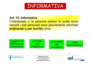 INFORMATIVA 
Art. 13. Informativa. 
L'interessato o la persona presso la quale sono 
raccolti i dati personali sono previamente informati 
oralmente o per iscritto circa: 
Massimo Farina 
http://www.massimofarina.it/ 
http://www.diricto.it/ 
massimo@massimofarina.it 
28 
I soggetti che 
effettueranno 
il trattamento 
La finalità 
del 
trattamento 
La modalità 
del 
trattamento 
I diritti 
dell’interessato 
 