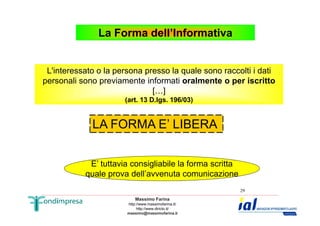 La Forma dell’Informativa 
L'interessato o la persona presso la quale sono raccolti i dati 
personali sono previamente informati oralmente o per iscritto 
[…] 
(art. 13 D.lgs. 196/03) 
Massimo Farina 
http://www.massimofarina.it/ 
http://www.diricto.it/ 
massimo@massimofarina.it 
29 
LA FORMA E’ LIBERA 
E’ tuttavia consigliabile la forma scritta 
quale prova dell’avvenuta comunicazione 
 