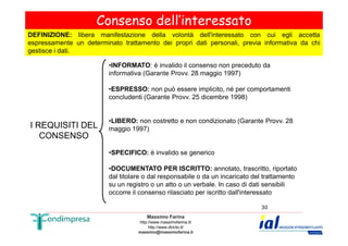 Consenso dell’interessato 
DEFINIZIONE: libera manifestazione della volontà dell'interessato con cui egli accetta 
espressamente un determinato trattamento dei propri dati personali, previa informativa da chi 
gestisce i dati. 
I REQUISITI DEL 
•INFORMATO: è invalido il consenso non preceduto da 
informativa (Garante Provv. 28 maggio 1997) 
•ESPRESSO: non può essere implicito, né per comportamenti 
concludenti (Garante Provv. 25 dicembre 1998) 
•LIBERO: non costretto e non condizionato (Garante Provv. 28 
Massimo Farina 
http://www.massimofarina.it/ 
http://www.diricto.it/ 
massimo@massimofarina.it 
30 
CONSENSO 
maggio 1997) 
•SPECIFICO: è invalido se generico 
•DOCUMENTATO PER ISCRITTO: annotato, trascritto, riportato 
dal titolare o dal responsabile o da un incaricato del trattamento 
su un registro o un atto o un verbale. In caso di dati sensibili 
occorre il consenso rilasciato per iscritto dall'interessato 
 