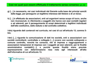 Casi nei quali può essere effettuato il trattamento senza consenso (art. 24) 
g) […] è necessario, nei casi individuati dal Garante sulla base dei principi sanciti 
dalla legge, per perseguire un legittimo interesse del titolare o di un terzo; 
h) […] è effettuato da associazioni, enti od organismi senza scopo di lucro, anche 
non riconosciuti, in riferimento a soggetti che hanno con essi contatti regolari 
o ad aderenti, per il perseguimento di scopi determinati e legittimi individuati 
dall'atto costitutivo, dallo statuto o dal contratto collettivo; 
i-bis) riguarda dati contenuti nei curricula, nei casi di cui all'articolo 13, comma 5- 
bis; 
i-ter) […] riguarda la comunicazione di dati tra società, enti o associazioni con 
società controllanti, controllate o collegate […] ovvero con società sottoposte a 
comune controllo, nonché tra consorzi, reti di imprese e raggruppamenti e 
associazioni temporanei di imprese con i soggetti ad essi aderenti, per le finalità 
amministrativo contabili,[…], e purché queste finalità siano previste 
espressamente con determinazione resa nota agli interessati all'atto 
dell'informativa di cui all'articolo 13. 
Massimo Farina 
http://www.massimofarina.it/ 
http://www.diricto.it/ 
massimo@massimofarina.it 
32 
 