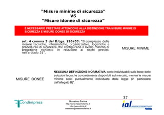 “Misure minime di sicurezza” 
VS 
“Misure idonee di sicurezza” 
È NECESSARIO PRESTARE ATTENZIONE ALLA DISTINZIONE TRA MISURE MINIME DI 
SICUREZZA E MISURE IDONEE DI SICUREZZA 
art. 4 comma 3 del D.Lgs. 196/03: “Il complesso delle 
misure tecniche, informatiche, organizzative, logistiche e 
procedurali di sicurezza che configurano il livello minimo di 
protezione richiesto in relazione ai rischi previsti 
nell'articolo 31”. 
MISURE MINIME 
NESSUNA DEFINIZIONE NORMATIVA: sono individuabili sulla base delle 
soluzioni tecniche concretamente disponibili sul mercato, mentre le misure 
minime sono puntualmente individuate dalla legge (in particolare 
dall'allegato B)”. 
Massimo Farina 
http://www.massimofarina.it/ 
http://www.diricto.it/ 
massimo@massimofarina.it 
37 
MISURE IDONEE 
 
