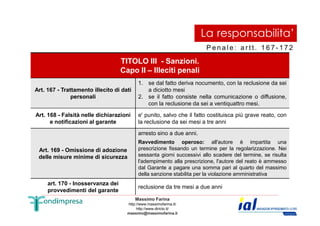 La responsabilita’ 
Pe n a l e : a r t t . 1 6 7 - 1 7 2 
TITOLO III - Sanzioni. 
Capo II – Illeciti penali 
Art. 167 - Trattamento illecito di dati 
personali 
1. se dal fatto deriva nocumento, con la reclusione da sei 
a diciotto mesi 
2. se il fatto consiste nella comunicazione o diffusione, 
con la reclusione da sei a ventiquattro mesi. 
Art. 168 - Falsità nelle dichiarazioni 
e' punito, salvo che il fatto costituisca più grave reato, con 
Massimo Farina 
http://www.massimofarina.it/ 
http://www.diricto.it/ 
massimo@massimofarina.it 
42 
e notificazioni al garante 
la reclusione da sei mesi a tre anni 
Art. 169 - Omissione di adozione 
delle misure minime di sicurezza 
arresto sino a due anni. 
Ravvedimento operoso: all'autore è impartita una 
prescrizione fissando un termine per la regolarizzazione. Nei 
sessanta giorni successivi allo scadere del termine, se risulta 
l'adempimento alla prescrizione, l'autore del reato è ammesso 
dal Garante a pagare una somma pari al quarto del massimo 
della sanzione stabilita per la violazione amministrativa 
art. 170 - Inosservanza dei 
provvedimenti del garante reclusione da tre mesi a due anni 
 