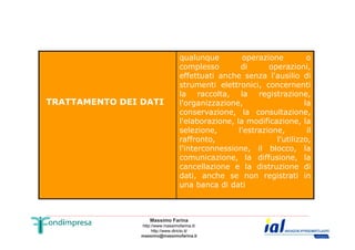 TRATTAMENTO DEI DATI 
qualunque operazione o 
complesso di operazioni, 
effettuati anche senza l'ausilio di 
strumenti elettronici, concernenti 
la raccolta, la registrazione, 
l'organizzazione, la 
conservazione, la consultazione, 
l'elaborazione, la modificazione, la 
selezione, l'estrazione, il 
raffronto, l'utilizzo, 
l'interconnessione, il blocco, la 
comunicazione, la diffusione, la 
cancellazione e la distruzione di 
dati, anche se non registrati in 
una banca di dati 
Massimo Farina 
http://www.massimofarina.it/ 
http://www.diricto.it/ 
massimo@massimofarina.it 
 