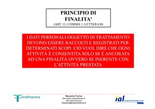 PRINCIPIO DI 
FINALITA' 
(ART. 11, COMMA 1, LETTERA B) 
I DATI PERSONALI OGGETTO DI TRATTAMENTO 
DEVONO ESSERE RACCOLTI E REGISTRATI PER 
DETERMINATI SCOPI. CIÒ VUOL DIRE CHE OGNI 
ATTIVITÀ È CONSENTITA SOLO SE È ANCORATA 
AD UNA FINALITÀ OVVERO SE INERENTE CON 
L’ATTIVITÀ PRESTATA 
Massimo Farina 
http://www.massimofarina.it/ 
http://www.diricto.it/ 
massimo@massimofarina.it 
 