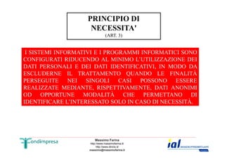 PRINCIPIO DI 
NECESSITA' 
(ART. 3) 
I SISTEMI INFORMATIVI E I PROGRAMMI INFORMATICI SONO 
CONFIGURATI RIDUCENDO AL MINIMO L’UTILIZZAZIONE DEI 
DATI PERSONALI E DEI DATI IDENTIFICATIVI, IN MODO DA 
ESCLUDERNE IL TRATTAMENTO QUANDO LE FINALITÀ 
PERSEGUITE NEI SINGOLI CASI POSSONO ESSERE 
REALIZZATE MEDIANTE, RISPETTIVAMENTE, DATI ANONIMI 
OD OPPORTUNE MODALITÀ CHE PERMETTANO DI 
IDENTIFICARE L’INTERESSATO SOLO IN CASO DI NECESSITÀ. 
Massimo Farina 
http://www.massimofarina.it/ 
http://www.diricto.it/ 
massimo@massimofarina.it 
 