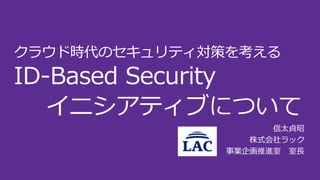 クラウド時代のセキュリティ対策を考える
ID-Based Security
イニシアティブについて
信太貞昭
株式会社ラック
事業企画推進室 室長
 