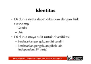 INDONESIA COMPUTER EMERGENCY RESPONSE TEAM
Identitas
•  Di dunia nyata dapat dikaitkan dengan ﬁsik
seseorang
– Gender
– Usia
•  Di dunia maya sulit untuk diveriﬁkasi
– Berdasarkan pengakuan diri sendiri
– Berdasarkan pengakuan pihak lain
(independent 3rd party)
 