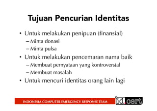 INDONESIA COMPUTER EMERGENCY RESPONSE TEAM
Tujuan Pencurian Identitas
•  Untuk melakukan penipuan (ﬁnansial)
– Minta donasi
– Minta pulsa
•  Untuk melakukan pencemaran nama baik
– Membuat pernyataan yang kontroversial
– Membuat masalah
•  Untuk mencuri identitas orang lain lagi
 