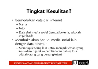 INDONESIA COMPUTER EMERGENCY RESPONSE TEAM
Tingkat Kesulitan?
•  Bermodalkan data dari internet
–  Nama
–  Foto
–  Data dari media sosial (tempat bekerja, sekolah,
organisasi)
•  Membuka akun baru di media sosial lain
dengan data tersebut
–  Membujuk orang lain untuk menjadi teman (yang
kemudian dijadikan pembenaran bahwa kita
adalah orang yang bersangkutan)
 