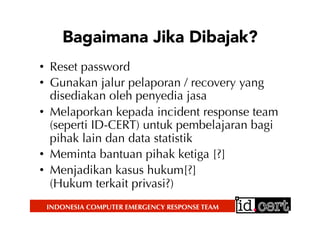 INDONESIA COMPUTER EMERGENCY RESPONSE TEAM
Bagaimana Jika Dibajak?
•  Reset password
•  Gunakan jalur pelaporan / recovery yang
disediakan oleh penyedia jasa
•  Melaporkan kepada incident response team
(seperti ID-CERT) untuk pembelajaran bagi
pihak lain dan data statistik
•  Meminta bantuan pihak ketiga [?]
•  Menjadikan kasus hukum[?]
(Hukum terkait privasi?)
 