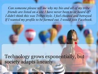Technology grows exponentially, but society adapts linearly Can someone please tell me why my bio and all of my tribe friends are listed on a site I have never been to or heard of? I didn't think this was Tribes style. I feel cheated and betrayed. If I wanted my profile to be farmed out, I would join Facebook.  www.flickr.com/photos/a4gpa/273108378 