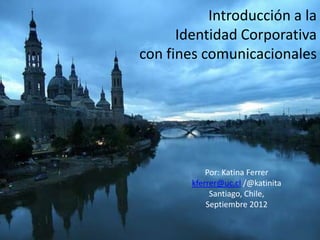 Introducción a la
      Identidad Corporativa
con fines comunicacionales




            Por: Katina Ferrer
        kferrer@uc.cl /@katinita
             Santiago, Chile,
            Septiembre 2012
 