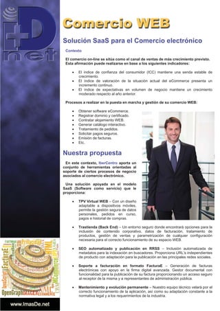 Solución SaaS para el Comercio electrónico
Contexto
El comercio on-line se sitúa como el canal de ventas de más crecimiento previsto.
Esta afirmación puede realizarse en base a los siguientes indicadores:
x El índice de confianza del consumidor (ICC) mantiene una senda estable de
crecimiento.
x El índice de valoración de la situación actual del eCommerce presenta un
incremento continuo.
x El índice de expectativas en volumen de negocio mantiene un crecimiento
moderado respecto al año anterior.
Procesos a realizar en la puesta en marcha y gestión de su comercio WEB:
x Obtener software eCommerce.
x Registrar dominio y certificado.
x Contratar alojamiento WEB.
x Generar catálogo interactivo.
x Tratamiento de pedidos.
x Solicitar pagos seguros.
x Emisión de facturas.
x Etc.
Nuestra propuesta
En este contexto, IberCentro aporta un
conjunto de herramientas orientadas al
soporte de ciertos procesos de negocio
asociados al comercio electrónico.
Una solución apoyada en el modelo
SaaS (Software como servicio) que le
proporciona:
x TPV Virtual WEB – Con un diseño
adaptable a dispositivos móviles,
permite la gestión segura de datos
personales, pedidos en curso,
pagos e historial de compras.
x Trastienda (Back End) – Un entorno seguro donde encontrará opciones para la
inclusión de contenido corporativo, datos de facturación, tratamiento de
productos, gestión de ventas y parametrización de cualquier configuración
necesaria para el correcto funcionamiento de su espacio WEB.
x SEO automatizado y publicación en RRSS – Inclusión automatizada de
metadatos para la indexación en buscadores. Proporciona URL’s independientes
de producto con adaptación para la publicación en las principales redes sociales.
x Soporte a facturación en formato FacturaE – Generación de facturas
electrónicas con apoyo en la firma digital avanzada. Gestor documental con
funcionalidad para la publicación de su factura proporcionando un acceso seguro
al receptor de la misma y a representantes de administración pública.
x Mantenimiento y evolución permanente – Nuestro equipo técnico velará por el
correcto funcionamiento de la aplicación, así como su adaptación constante a la
normativa legal y a los requerimientos de la industria.
 