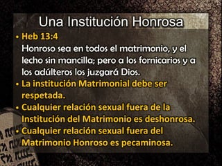 Una Institución Honrosa
• Heb 13:4
Honroso sea en todos el matrimonio, y el
lecho sin mancilla; pero a los fornicarios y a
los adúlteros los juzgará Dios.
• La institución Matrimonial debe ser
respetada.
• Cualquier relación sexual fuera de la
Institución del Matrimonio es deshonrosa.
• Cualquier relación sexual fuera del
Matrimonio Honroso es pecaminosa.
 