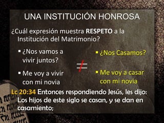 UNA INSTITUCIÓN HONROSA
¿Cuál expresión muestra RESPETO a la
Institución del Matrimonio?
 ¿Nos vamos a
vivir juntos?
 Me voy a vivir
con mi novia
 ¿Nos Casamos?
 Me voy a casar
con mi novia
 ¿Nos Casamos?
 Me voy a casar
con mi novia
Lc 20:34 Entonces respondiendo Jesús, les dijo:
Los hijos de este siglo se casan, y se dan en
casamiento;
 