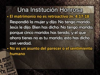 Una Institución Honrosa
• El matrimonio no es retroactivo Jn. 4:17-18
Respondió la mujer y dijo: No tengo marido.
Jesús le dijo: Bien has dicho: No tengo marido;
porque cinco maridos has tenido, y el que
ahora tienes no es tu marido; esto has dicho
con verdad.
• No es un asunto del parecer o el sentimiento
humano
 