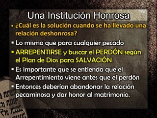 Una Institución Honrosa
• ¿Cuál es la solución cuando se ha llevado una
relación deshonrosa?
 Lo mismo que para cualquier pecado
 ARREPENTIRSE y buscar el PERDÓN según
el Plan de Dios para SALVACIÓN
 Es importante que se entienda que el
Arrepentimiento viene antes que el perdón
 Entonces deberían abandonar la relación
pecaminosa y dar honor al matrimonio.
 