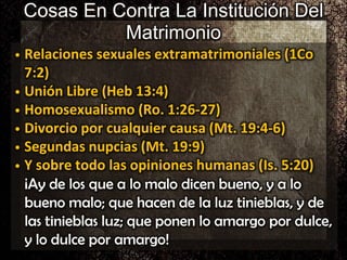 Cosas En Contra La Institución Del
Matrimonio
• Relaciones sexuales extramatrimoniales (1Co
7:2)
• Unión Libre (Heb 13:4)
• Homosexualismo (Ro. 1:26-27)
• Divorcio por cualquier causa (Mt. 19:4-6)
• Segundas nupcias (Mt. 19:9)
• Y sobre todo las opiniones humanas (Is. 5:20)
¡Ay de los que a lo malo dicen bueno, y a lo
bueno malo; que hacen de la luz tinieblas, y de
las tinieblas luz; que ponen lo amargo por dulce,
y lo dulce por amargo!
 