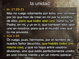 la unidad
• Jn. 17:20-21
Mas no ruego solamente por éstos, sino también
por los que han de creer en mí por la palabra
de ellos, para que todos sean uno; como tú, oh
Padre, en mí, y yo en ti, que también ellos sean
uno en nosotros; para que el mundo crea que
tú me enviaste.
• 1Co 1:10
Os ruego, pues, hermanos, por el nombre de
nuestro Señor Jesucristo, que habléis todos una
misma cosa, y que no haya entre vosotros
divisiones, sino que estéis perfectamente unidos
en una misma mente y en un mismo parecer.
• Jn. 17:20-21
Mas no ruego solamente por éstos, sino también
por los que han de creer en mí por la palabra
de ellos, para que todos sean uno; como tú, oh
Padre, en mí, y yo en ti, que también ellos sean
uno en nosotros; para que el mundo crea que
tú me enviaste.
• 1Co 1:10
Os ruego, pues, hermanos, por el nombre de
nuestro Señor Jesucristo, que habléis todos una
misma cosa, y que no haya entre vosotros
divisiones, sino que estéis perfectamente unidos
en una misma mente y en un mismo parecer.
 