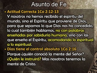 Asunto de Fe
• Actitud Correcta 1Co 2:12-13
Y nosotros no hemos recibido el espíritu del
mundo, sino el Espíritu que proviene de Dios,
para que sepamos lo que Dios nos ha concedido,
lo cual también hablamos, no con palabras
enseñadas por sabiduría humana, sino con las
que enseña el Espíritu, acomodando lo espiritual
a lo espiritual.
• Dios tiene el control absoluto 1Co 2:16
Porque ¿quién conoció la mente del Señor?
¿Quién le instruirá? Mas nosotros tenemos la
mente de Cristo.
• Actitud Correcta 1Co 2:12-13
Y nosotros no hemos recibido el espíritu del
mundo, sino el Espíritu que proviene de Dios,
para que sepamos lo que Dios nos ha concedido,
lo cual también hablamos, no con palabras
enseñadas por sabiduría humana, sino con las
que enseña el Espíritu, acomodando lo espiritual
a lo espiritual.
• Dios tiene el control absoluto 1Co 2:16
Porque ¿quién conoció la mente del Señor?
¿Quién le instruirá? Mas nosotros tenemos la
mente de Cristo.
 