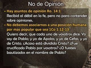 No de Opinión
• Hay asuntos de opinión Ro. 14:1
Recibid al débil en la fe, pero no para contender
sobre opiniones.
• No debemos asociarnos a una posición humana
por mas popular que sea 1Co 1:12-13
Quiero decir, que cada uno de vosotros dice: Yo
soy de Pablo; y yo de Apolos; y yo de Cefas; y yo
de Cristo. ¿Acaso está dividido Cristo? ¿Fue
crucificado Pablo por vosotros? ¿O fuisteis
bautizados en el nombre de Pablo?
 