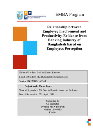 EMBA Program
Relationship between
Employee Involvement and
Productivity-Evidence from
Banking Industry of
Bangladesh based on
Employees Perception
Name of Student: Md. Moklesur Rahman
Email of Student: sheikhshehabakcc@gmail.com
Student ID:EMBA-160343
Project work/ Thesis Paper
Name of Supervisor: Mir Sohrab Hossain, Associate Professor
Date of Submission: 25th April, 2018
Submitted to
Co-ordinator
Evening MBA Program
Khulna University
Khulna
 