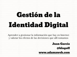 Gestión de la
Identidad Digital
Aprender a gestionar la información que hay en Internet
 y valorar los efectos de las decisiones que allí tomamos

                                         Juan García
                                             @blogoff
                            www.adamaweb.com
 