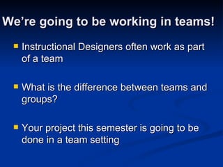 We’re going to be working in teams! Instructional Designers often work as part of a team What is the difference between teams and groups? Your project this semester is going to be done in a team setting 