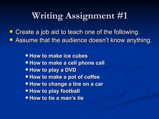 Writing Assignment #1 Create a job aid to teach one of the following.  Assume that the audience doesn’t know anything.  How to make ice cubes How to make a cell phone call How to play a DVD How to make a pot of coffee How to change a tire on a car How to play football How to tie a man’s tie 