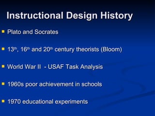 Instructional Design History Plato and Socrates 13 th , 16 th  and 20 th  century theorists (Bloom) World War II  - USAF Task Analysis 1960s poor achievement in schools 1970 educational experiments 