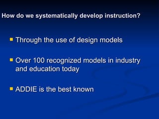 How do we systematically develop instruction? Through the use of design models Over 100 recognized models in industry and education today ADDIE is the best known 